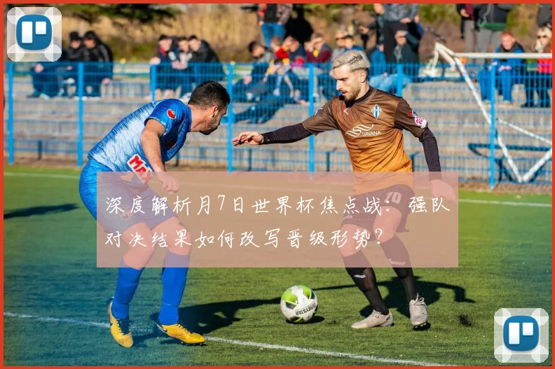 深度解析月7日世界杯焦点战：强队对决结果如何改写晋级形势？