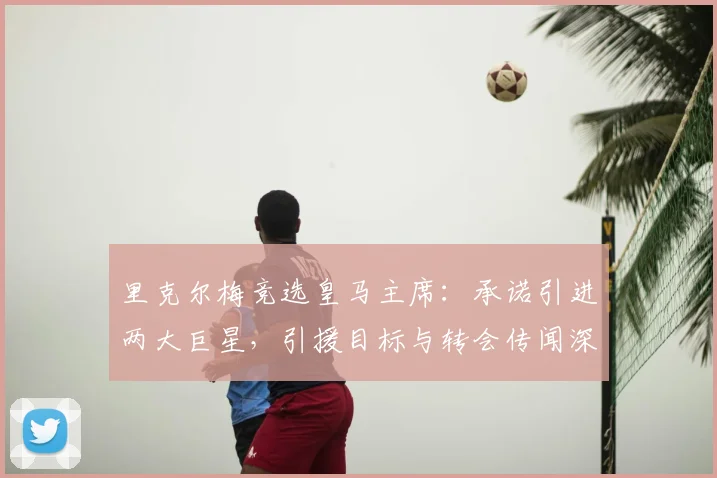 里克尔梅竞选皇马主席：承诺引进两大巨星，引援目标与转会传闻深度解析