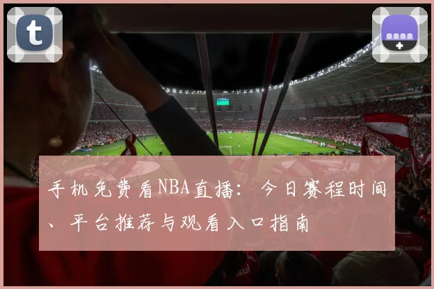手机免费看NBA直播:今日赛程时间、平台推荐与观看入口指南