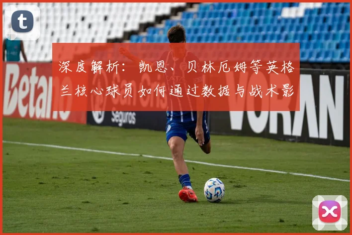 深度解析：凯恩、贝林厄姆等英格兰核心球员如何通过数据与战术影响比赛走势
