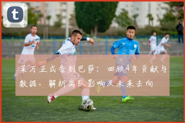 莱万正式告别巴萨：回顾4年贡献与数据，解析离队影响及未来去向