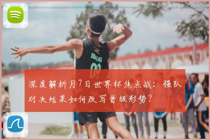 深度解析月7日世界杯焦点战:强队对决结果如何改写晋级形势?