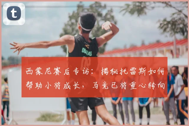 西蒙尼赛后专访：揭秘托雷斯如何帮助小将成长，马竞已将重心转向欧冠备战